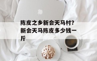 陈皮之乡新会天马村？新会天马陈皮多少钱一斤