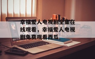 幸福爱人电视剧全集在线观看，幸福爱人电视剧免费观看西瓜