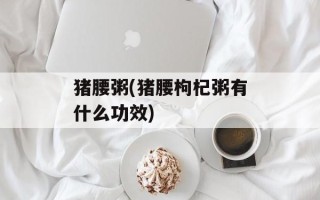 猪腰粥(猪腰枸杞粥有什么功效)