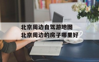 北京周边自驾游地图 北京周边的房子哪里好