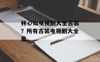 林心如电视剧大全古装？所有古装电视剧大全集