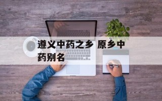 遵义中药之乡 原乡中药别名