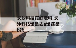 长沙科技馆好玩吗 长沙科技馆是去a馆还是b馆