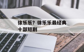 徐乐乐？徐乐乐最经典十部短剧