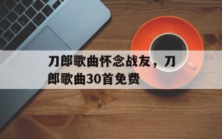 刀郎歌曲怀念战友，刀郎歌曲30首免费