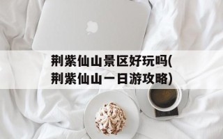 荆紫仙山景区好玩吗(荆紫仙山一日游攻略)