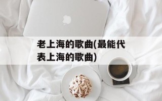 老上海的歌曲(最能代表上海的歌曲)