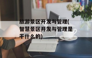旅游景区开发与管理(智慧景区开发与管理是干什么的)