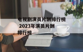 电视剧演员片酬排行榜 2023年演员片酬排行榜