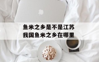 鱼米之乡是不是江苏 我国鱼米之乡在哪里