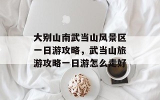大别山南武当山风景区一日游攻略，武当山旅游攻略一日游怎么走好
