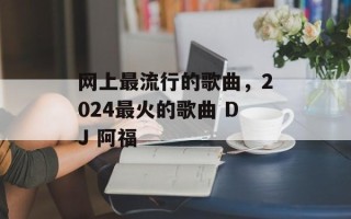 网上最流行的歌曲，2024最火的歌曲 DJ 阿福