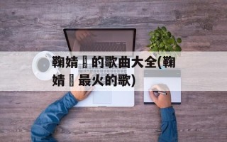 鞠婧祎的歌曲大全(鞠婧祎最火的歌)