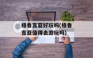 格鲁吉亚好玩吗(格鲁吉亚值得去游玩吗)