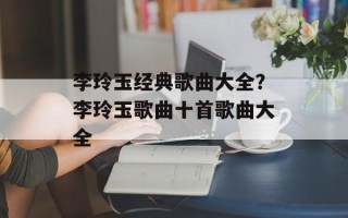 李玲玉经典歌曲大全？李玲玉歌曲十首歌曲大全
