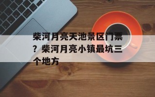 柴河月亮天池景区门票？柴河月亮小镇最坑三个地方