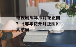 电视剧那年那月花正圆？《那年花开月正圆》大结局
