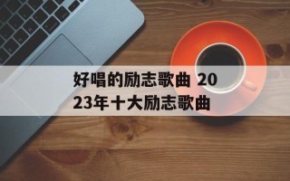 好唱的励志歌曲 2023年十大励志歌曲