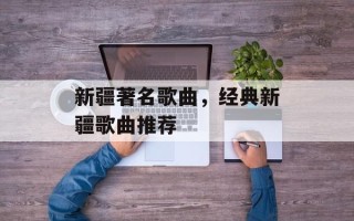 新疆著名歌曲，经典新疆歌曲推荐