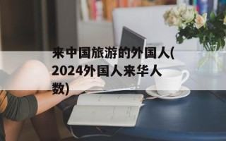 来中国旅游的外国人(2024外国人来华人数)