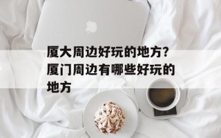 厦大周边好玩的地方？厦门周边有哪些好玩的地方