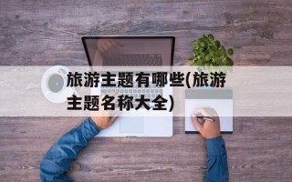 旅游主题有哪些(旅游主题名称大全)