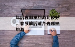 年后去哪里旅游比较好，春节前后适合去哪里旅游