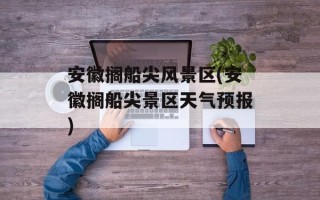 安徽搁船尖风景区(安徽搁船尖景区天气预报)