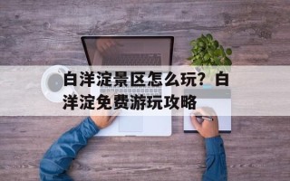 白洋淀景区怎么玩？白洋淀免费游玩攻略