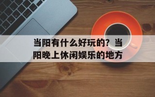 当阳有什么好玩的？当阳晚上休闲娱乐的地方