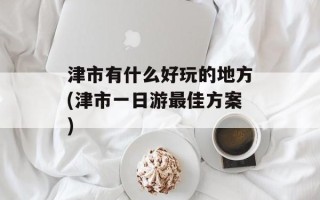 津市有什么好玩的地方(津市一日游最佳方案)