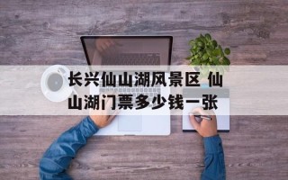 长兴仙山湖风景区 仙山湖门票多少钱一张
