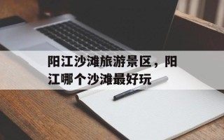 阳江沙滩旅游景区，阳江哪个沙滩最好玩