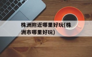 株洲附近哪里好玩(株洲市哪里好玩)