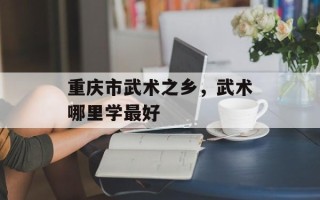 重庆市武术之乡，武术哪里学最好