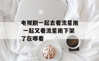 电视剧一起去看流星雨 一起又看流星雨下架了在哪看