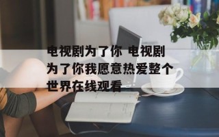 电视剧为了你 电视剧为了你我愿意热爱整个世界在线观看
