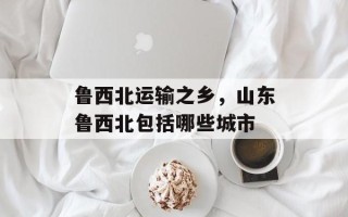 鲁西北运输之乡，山东鲁西北包括哪些城市