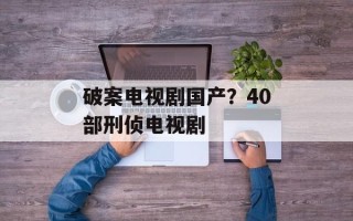 破案电视剧国产？40部刑侦电视剧
