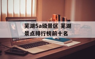 芜湖5a级景区 芜湖景点排行榜前十名