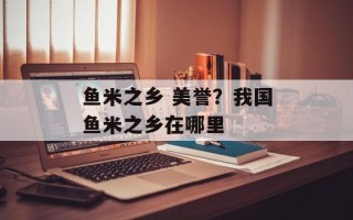 鱼米之乡 美誉？我国鱼米之乡在哪里