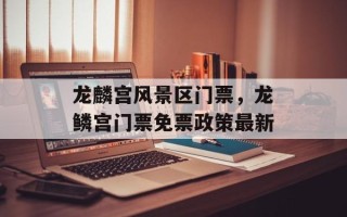 龙麟宫风景区门票，龙鳞宫门票免票政策最新