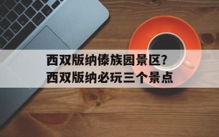 西双版纳傣族园景区？西双版纳必玩三个景点