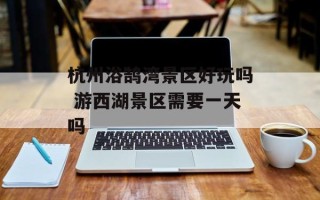杭州浴鹄湾景区好玩吗 游西湖景区需要一天吗