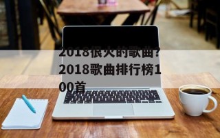2018很火的歌曲？2018歌曲排行榜100首