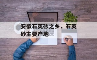 安徽石英砂之乡，石英砂主要产地