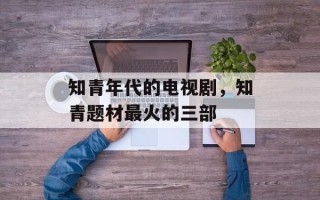 知青年代的电视剧，知青题材最火的三部