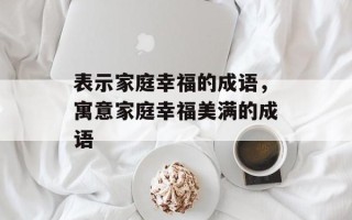 表示家庭幸福的成语，寓意家庭幸福美满的成语