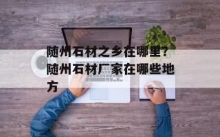 随州石材之乡在哪里？随州石材厂家在哪些地方
