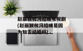赵丽颖和冯绍峰电视剧(赵丽颖和冯绍峰是因为知否结婚吗)